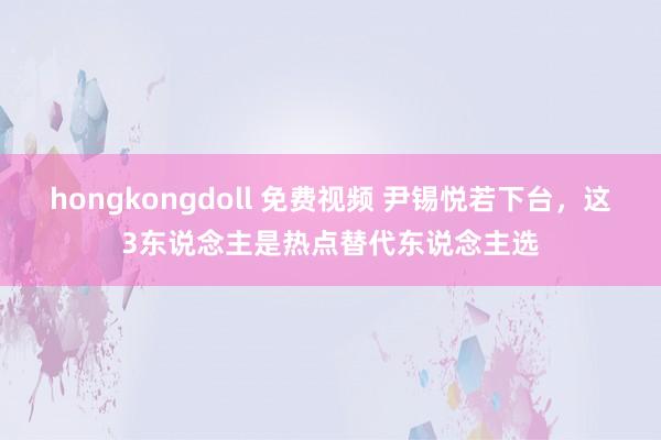 hongkongdoll 免费视频 尹锡悦若下台，这3东说念主是热点替代东说念主选