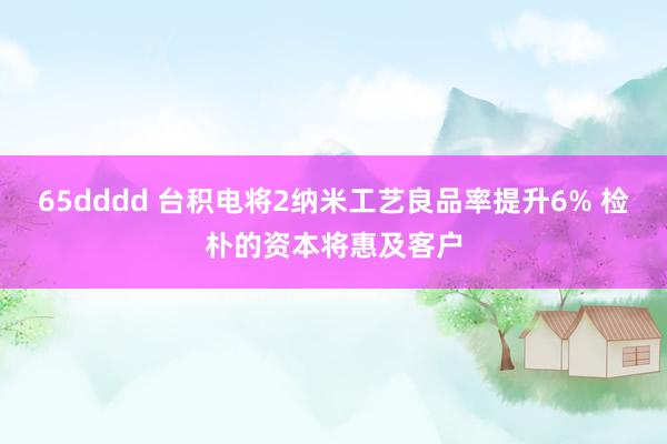 65dddd 台积电将2纳米工艺良品率提升6% 检朴的资本将惠及客户