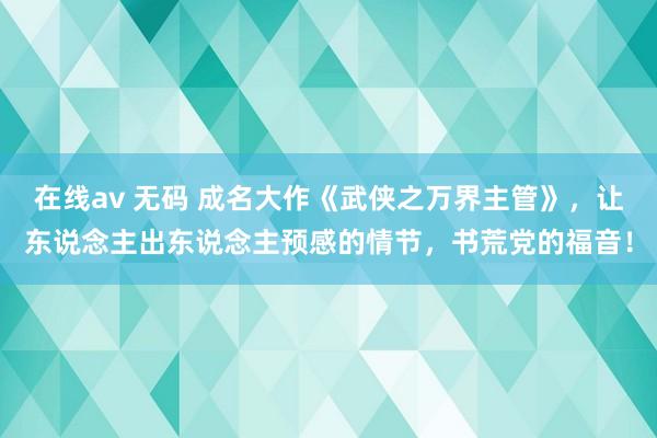 在线av 无码 成名大作《武侠之万界主管》，让东说念主出东说念主预感的情节，书荒党的福音！