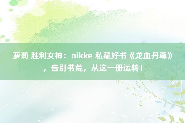 萝莉 胜利女神：nikke 私藏好书《龙血丹尊》，告别书荒，从这一册运转！