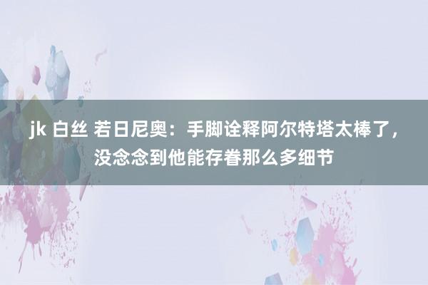 jk 白丝 若日尼奥：手脚诠释阿尔特塔太棒了，没念念到他能存眷那么多细节