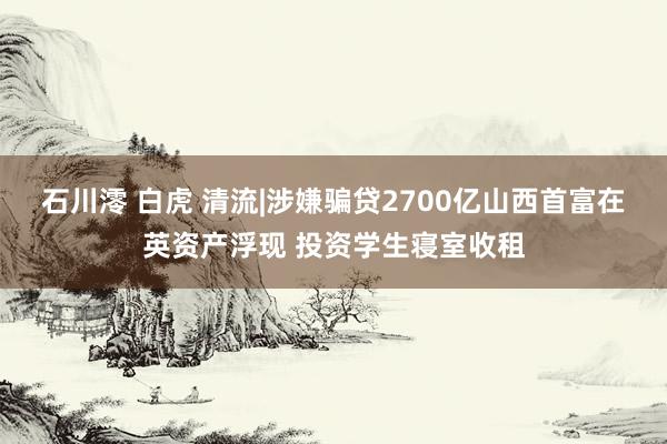 石川澪 白虎 清流|涉嫌骗贷2700亿山西首富在英资产浮现 投资学生寝室收租