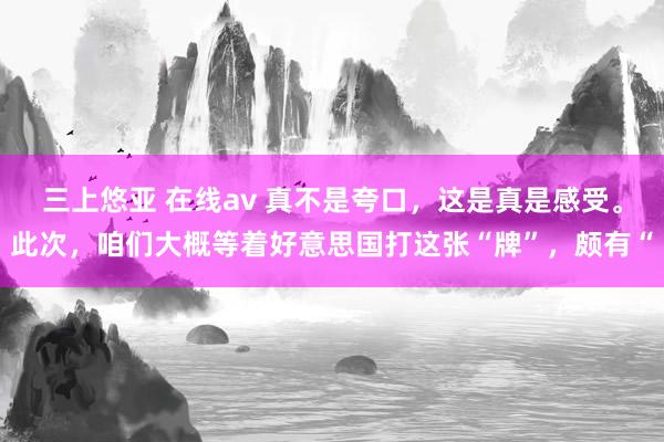 三上悠亚 在线av 真不是夸口，这是真是感受。此次，咱们大概等着好意思国打这张“牌”，颇有“