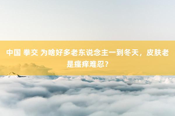 中国 拳交 为啥好多老东说念主一到冬天，皮肤老是瘙痒难忍？