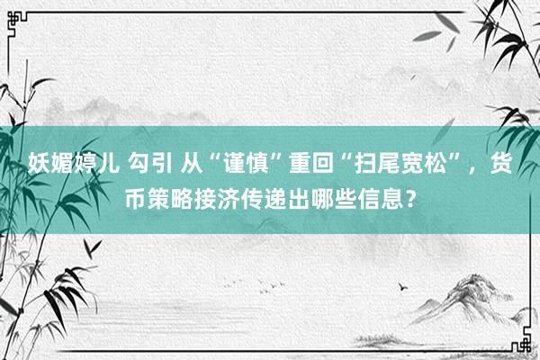 妖媚婷儿 勾引 从“谨慎”重回“扫尾宽松”，货币策略接济传递出哪些信息？