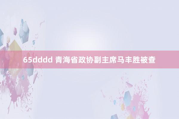 65dddd 青海省政协副主席马丰胜被查