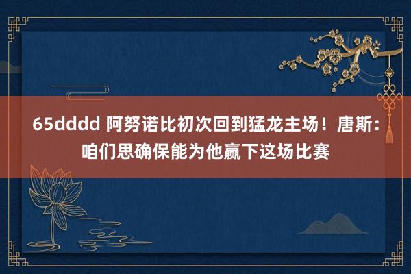 65dddd 阿努诺比初次回到猛龙主场！唐斯：咱们思确保能为他赢下这场比赛