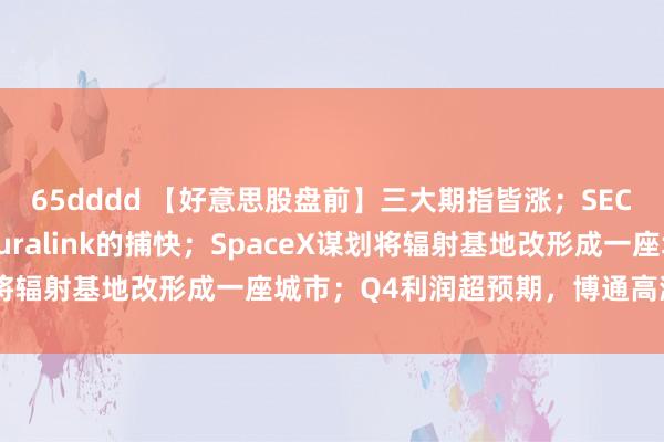 65dddd 【好意思股盘前】三大期指皆涨；SEC重启对马斯克旗下Neuralink的捕快；SpaceX谋划将辐射基地改形成一座城市；Q4利润超预期，博通高潮逾13%