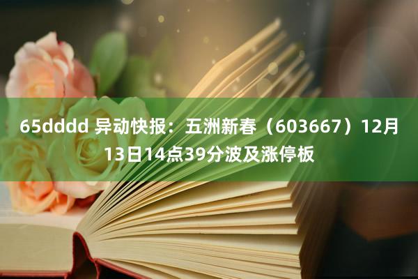 65dddd 异动快报：五洲新春（603667）12月13日14点39分波及涨停板