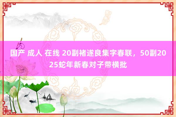 国产 成人 在线 20副褚遂良集字春联，50副2025蛇年新春对子带横批