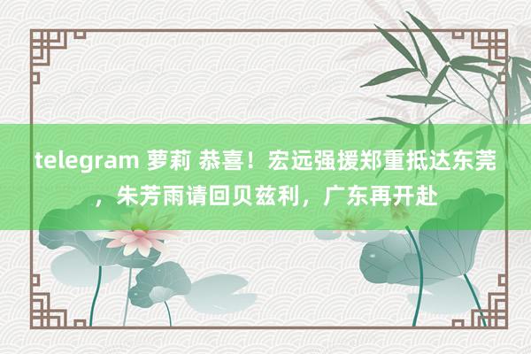 telegram 萝莉 恭喜！宏远强援郑重抵达东莞，朱芳雨请回贝兹利，广东再开赴