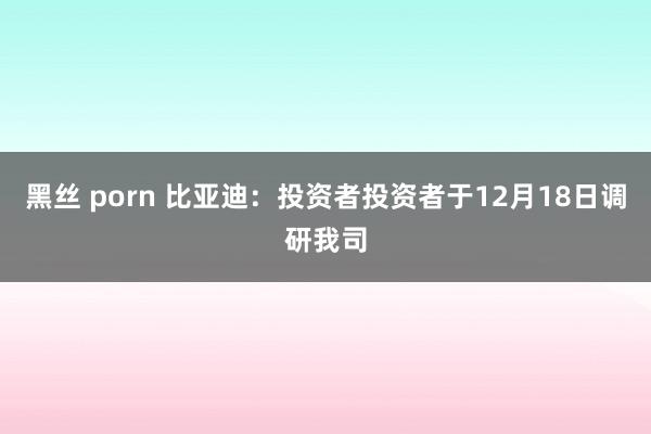 黑丝 porn 比亚迪：投资者投资者于12月18日调研我司