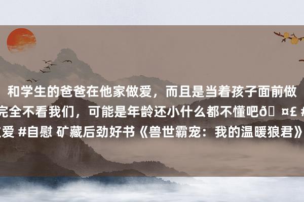 和学生的爸爸在他家做爱，而且是当着孩子面前做爱，太刺激了，孩子完全不看我们，可能是年龄还小什么都不懂吧🤣 #同城 #文爱 #自慰 矿藏后劲好书《兽世霸宠：我的温暖狼君》，深情广告，甜甜的爱情太好磕！