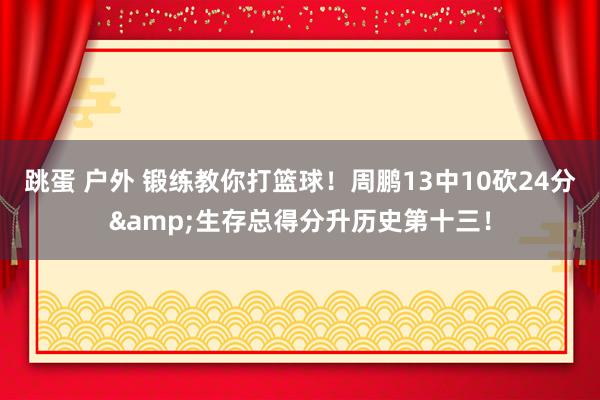 跳蛋 户外 锻练教你打篮球！周鹏13中10砍24分&生存总得分升历史第十三！