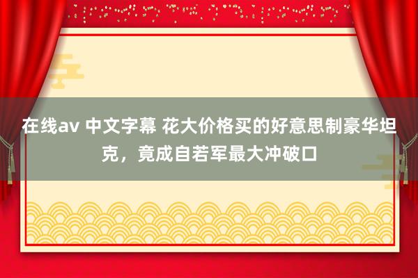 在线av 中文字幕 花大价格买的好意思制豪华坦克，竟成自若军最大冲破口