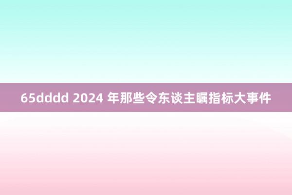 65dddd 2024 年那些令东谈主瞩指标大事件