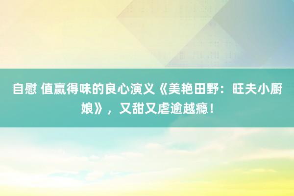 自慰 值赢得味的良心演义《美艳田野：旺夫小厨娘》，又甜又虐逾越瘾！