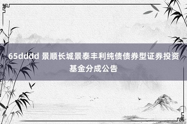 65dddd 景顺长城景泰丰利纯债债券型证券投资基金分成公告