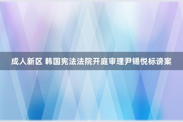 成人新区 韩国宪法法院开庭审理尹锡悦标谤案