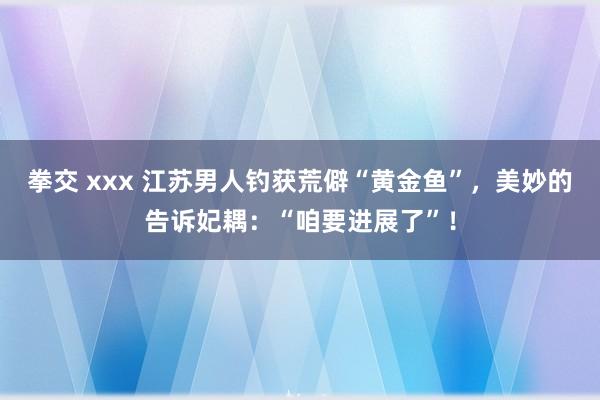 拳交 xxx 江苏男人钓获荒僻“黄金鱼”，美妙的告诉妃耦：“咱要进展了”！