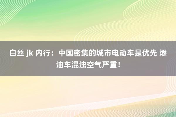 白丝 jk 内行：中国密集的城市电动车是优先 燃油车混浊空气严重！