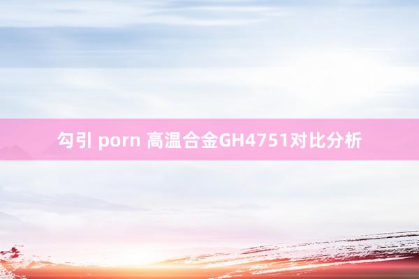 勾引 porn 高温合金GH4751对比分析