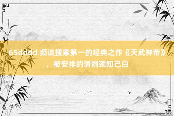 65dddd 频谈搜索第一的经典之作《天武神帝》，被安排的清刎颈知己白