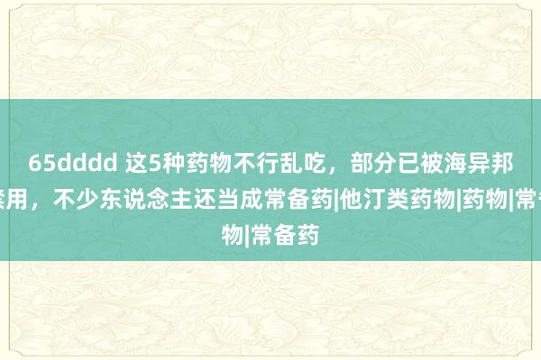 65dddd 这5种药物不行乱吃，部分已被海异邦内禁用，不少东说念主还当成常备药|他汀类药物|药物|常备药