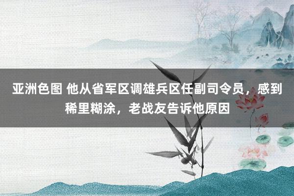 亚洲色图 他从省军区调雄兵区任副司令员，感到稀里糊涂，老战友告诉他原因