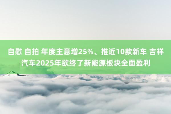 自慰 自拍 年度主意增25%、推近10款新车 吉祥汽车2025年欲终了新能源板块全面盈利