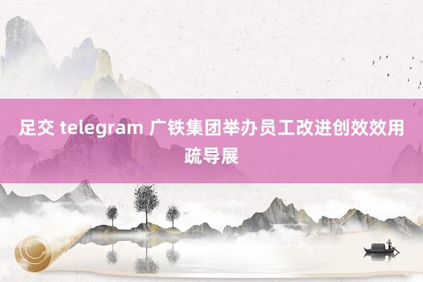 足交 telegram 广铁集团举办员工改进创效效用疏导展