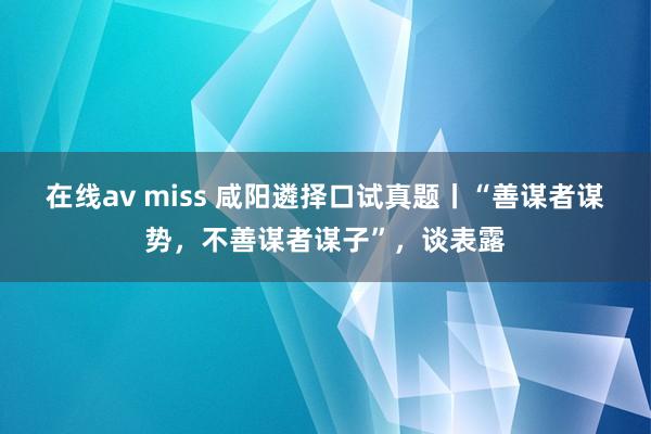 在线av miss 咸阳遴择口试真题丨“善谋者谋势，不善谋者谋子”，谈表露