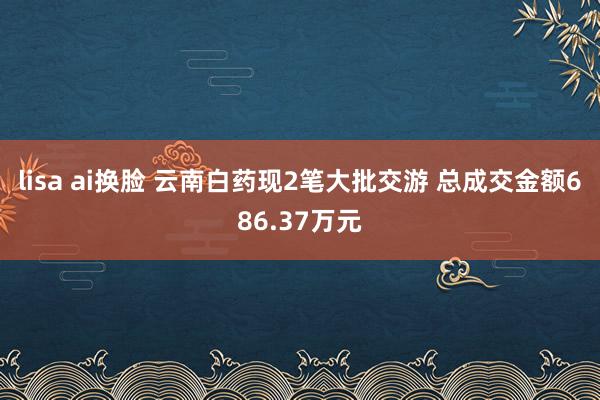 lisa ai换脸 云南白药现2笔大批交游 总成交金额686.37万元