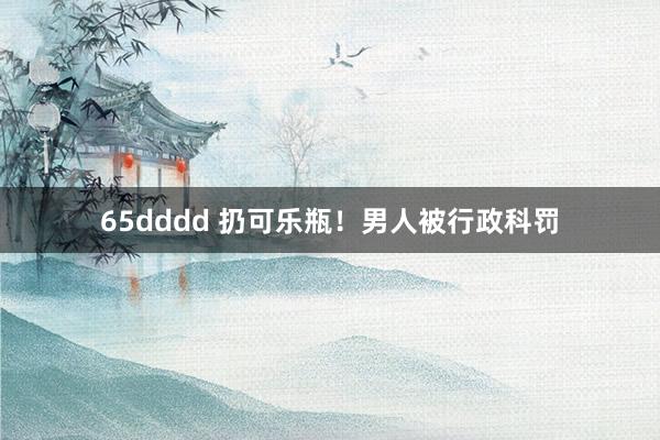 65dddd 扔可乐瓶！男人被行政科罚