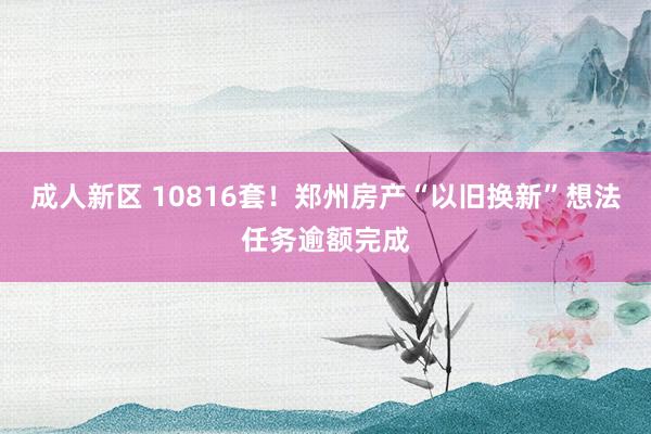 成人新区 10816套！郑州房产“以旧换新”想法任务逾额完成