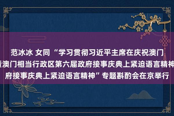 范冰冰 女同 “学习贯彻习近平主席在庆祝澳门回来故国25周年大会暨澳门相当行政区第六届政府接事庆典上紧迫语言精神”专题斟酌会在京举行