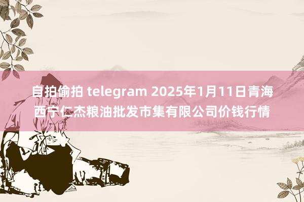 自拍偷拍 telegram 2025年1月11日青海西宁仁杰粮油批发市集有限公司价钱行情