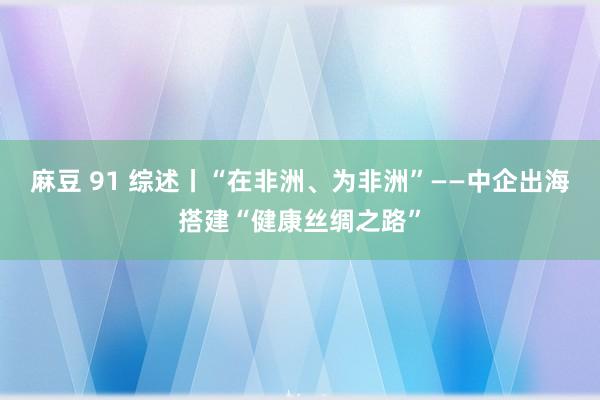 麻豆 91 综述丨“在非洲、为非洲”——中企出海搭建“健康丝绸之路”