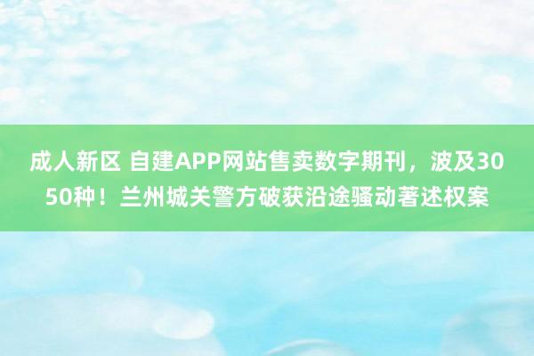 成人新区 自建APP网站售卖数字期刊，波及3050种！兰州城关警方破获沿途骚动著述权案