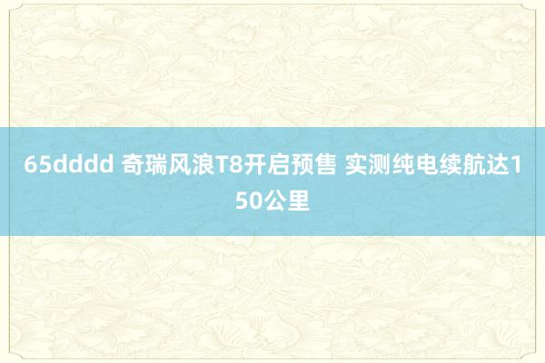 65dddd 奇瑞风浪T8开启预售 实测纯电续航达150公里