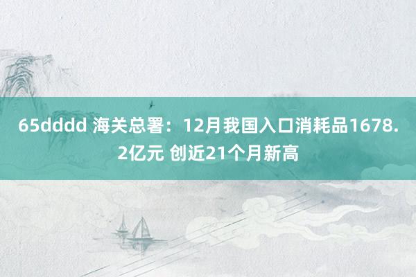 65dddd 海关总署：12月我国入口消耗品1678.2亿元 创近21个月新高