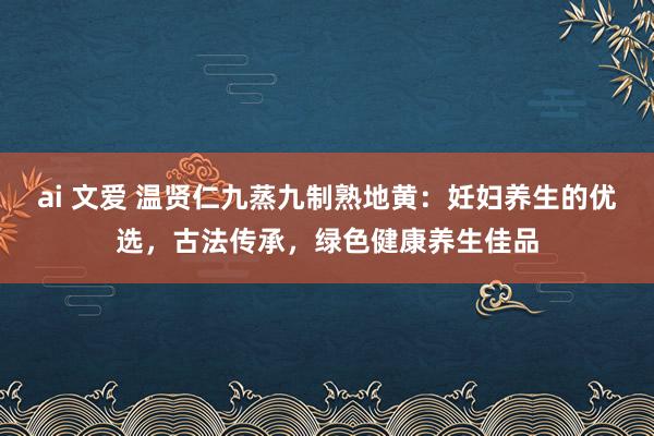 ai 文爱 温贤仁九蒸九制熟地黄：妊妇养生的优选，古法传承，绿色健康养生佳品