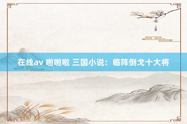 在线av 啪啪啦 三国小说：临阵倒戈十大将