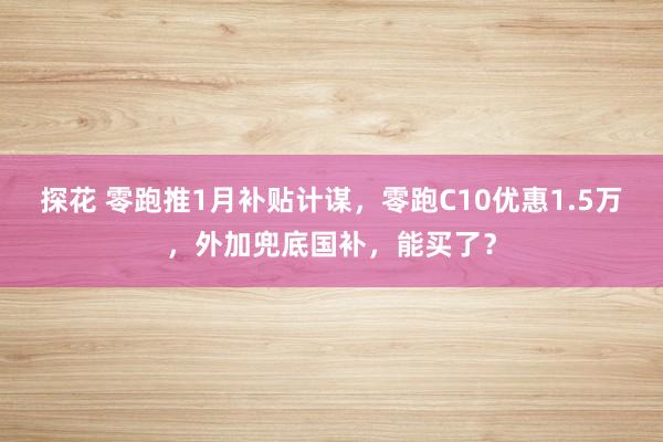 探花 零跑推1月补贴计谋，零跑C10优惠1.5万，外加兜底国补，能买了？