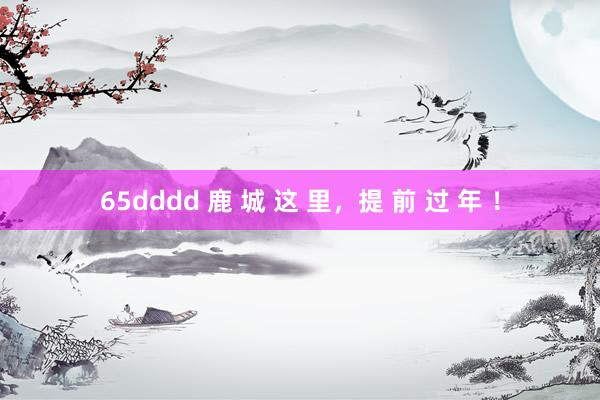 65dddd 鹿 城 这 里，提 前 过 年 ！