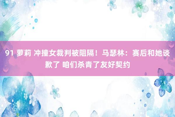 91 萝莉 冲撞女裁判被阻隔！马瑟林：赛后和她谈歉了 咱们杀青了友好契约