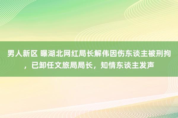 男人新区 曝湖北网红局长解伟因伤东谈主被刑拘，已卸任文旅局局长，知情东谈主发声