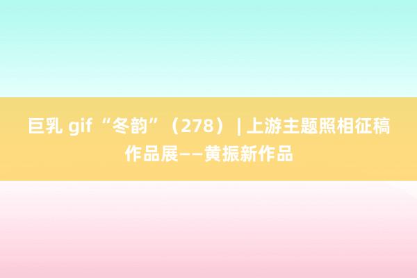 巨乳 gif “冬韵”（278） | 上游主题照相征稿作品展——黄振新作品