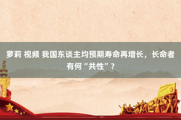 萝莉 视频 我国东谈主均预期寿命再增长，长命者有何“共性”？