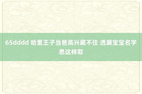 65dddd 哈里王子当爸高兴藏不住 透漏宝宝名字思这样取